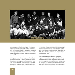 MOMENTOS


tegradora que han fet, de com el grup d’amistats ha        he pensat en el grup de teatre Luis Cendoya, al cap i
anat incrementant-se tal com la gent ha anat involu-       al cor em vénen persones a les quals estime moltís-
crant-se en un projecte que, a banda de la satisfacció     sim i en formen part, però entre totes és la imatge de
personal per tot això dit, l’única recompensa que té       Rafa, el seu director i perdoneu-me, la que sobreïx
és anar de sopar “al seu escot” després d’una funció i     per damunt de tots.
fer unes riallades.
                                                           Però no sobreïx perquè l’entenga com la més
No volguera caure en l’error de personalitzar, de po-      important, no, no és així, tampoc ell no ho voldria,
sar-li noms i cognoms a un grup, ja que, com he dit        sobreïx per la seua forma de parlar de la seua gent;
abans, sóc conscient que el resultat d’una cosa és la      per l’estima que demostra pel teatre en cada paraula,
suma del treball de tots, siga el que siga el treball de   en cada gest que de manera involuntària transmet
cadascú. Però no puc evitar el fet que sempre, quan        a qui l’està escoltant la necessitat de compartir amb



  [ 62 ]
 