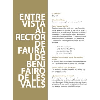 ENTRE
            ¿Com estàs?
            Bé, ¿i tu?




   VISTA
            Vinc de molt lluny.
            Sí, ho sé. I enguany, ¿de què vols que parlem?




       AL
            Conta’m un poc què fas.
            Els diumenges cantar. Cante ben a plaer i devot en
            missa. La salutació angèlica, les oracions, el prefaci…




 RECTOR
            Cante també als xiquets de la catequesi: Cançonetes
            en valencià i castellà, i també en llatí. Fa uns mesos
            vaig compondre una cançó per a cantar i suscitar en
            els xiquets quan la canten l’amor a la santa missa.




       DE
            Quatre versos que es repeteixen després de cada
            estrofeta:




 FAURA
                  Alça’t, filla, amb alegria,
                  que és diumenge hui, fill meu,
                  i ens espera en missa Déu




     I DE
                  per omplir-nos d’alegria.

            A la fi de l’entrevista me’l diràs. ¿Escrius altres




    BENI
            versos?
            Si tinguera temps, crec que tots els dies en faria uns
            pocs. Almenys un sonet, o una dècima, o una lira...




  FAIRÓ
            ¿Quines estrofes t’ixen més fluïdes?
            Les dècimes o espineles, i les lires. D’un temps cap
            ací, també els sonets.




  DE LES    ¿Quan començares a fer versos?
            Crec que els primers que vaig compondre va ser en




  VALLS
            tercer de batxiller al seminari de Montcada. Eren molt
            roïns. El professor de literatura ens manà que féssem
            una poesia. És que aquells versos cantaven la cara un
            poc agra del professor... No sé si ho notaria.



[ 68 ]
 