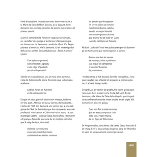 Però d’estudiant recorde un estiu haver-ne escrit a                 los pesare que le esperan.
la Mare de Déu del Bon Succés, ací a Sagunt, i em                   En servir a Dios se esmera
donaren tres-centes pessetes de premi; no sé si era el              mostrando buena calaña,
primer premi.                                                       siendo su mejor hazaña
                                                                    trocarse en granos de uva,
Ja en el seminari de Terol en vaig escriure molts,                  que el vino ha de estar en Cuba
en castellà. Uns goigs al professor d’arqueologia,                  cuando está lejos de España.
un home savi i a l’ensems candorós. Qual li’ls llegia
plorava d’emoció. Me’ls demanà. Gran investigador            Al diari Lucha de Terol em publicaren per al diumen-
dels arxius de les Seus d’Albarrassí i Terol. Comen-         ge de Rams uns que començaven, o deien:
çaven:
                                                                    Ramos me den las ramas
       Con aplauso general,                                         de naranjo, olivo o palmera
       con simpatía i agrado,                                       y al toque de campanas
       a vós elige el prelado                                       te cantaré hosanas
       por vicario general...                                       de primavera...

També en vaig dedicar uns al meu amic semina-                I molts altres al full diocesà Semilla evangélica... Uns
rista de Rubielos de Mora. Recorde que la tornada            que vaig fer per a Nadal els posaren a primera pla-
acabava:                                                     na... I a Sant Josep, molts.

       Sednos Torán de Rubielos                              Després, ja de rector de poble, he escrit goigs que
       en la vida protector.                                 cantaven ben a plaer en la festa del sant. En Al-
                                                             bentosa, a la Mare de Déu dels Àngels, que tingué
És que els seus pares li duien bon menjar, i ell ens         una confraria fundada sense dubte en el segle XIII.
en feia part... Menjar de casa, tan bo, d’estudiants...      Comencen així, els goigs:
L’estiu de 1966 em demanà uns versos per a una reli-
giosa de l’Asil de Rubielos que feia cinquanta anys de              Pues sois flor la más hermosa
professió. Havia estat a Cuba vint-i-cinc anys, i a poc             que en estos campos se cría:
d’aplegar Castro i la seua tropa, les tirà fora i tornaren          Vida sois, Virgen María,
a Espanya. Recorde que una de les moltes estrofes                   de los hijos de Albentosa.
que li vaig dedicar, deia així:
                                                             En Nogueruelas, uns altres a la Santa Creu, festa del 3
       Valiente y aventurera                                 de maig. I en la seua antiga església vaig dir l’homilia
       cruza sin miedo los mares                             en vers en un casament; començava així:
       cambiando en dulces cantares



                                                                                                               [ 69 ]
 