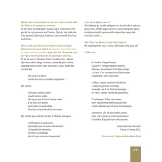 Quan vinc a entrevistar-te, em ve a la memòria allò          ­¿I tu no tu algun vers...?
del clàssic: O tempora, o mores...                            Ai Caterina, jo no els aplegue ni a la sola de la sabata,
Sí, el canvi és molt gran. Supose que no en tot; sem-         pero no fa molt vaig esciure un sonet d’aquest caire,
pre hi ha res perenne en l’home. Però és tan dolça la         la dolça emoció que emet la natura las meus (als
vida serena, laboriosa, fraterna, sense soroll, fins i tot    nostres) sentits...
anònima...
                                                             Me’l dius i acabem, Josep. Però signa’l.
Mira, això que dius em recorda el que escrigué               Bé. Agraït per la teua visita. ¿Tornaràs l’any que ve?
Horacio en la seua oda 2, 3, Aequam memento rebus
in arduis servare mentem, que volo dir, «Recorda con-        Si Déu vol.
servar la ment serena en els moments difícils».
Sí, és de veres. Després frare Luís de León, i abans
Garcilaso de la Vega, també, canten la glòria de la                 A l’ombra d’aquell roure
soledat sonora com Sant Joan de la Creu. El de Bel-                 Gaudia el ventijol davall l’ombriu
monte diu                                                           del roure descansant d’un llarg viatge
                                                                    i el cant d’un rossinyol en el brancatge
        No cura si la fama                                          omplia cel i terra molt joliu.
        canta con voz su nombre pregonera…
                                                                    I al fons cantar sentia el roll del riu,
I el toletà:                                                        i veia vorejant del romiatge
                                                                    la senda i fer-li els lliris homenatge
        Convida a dulce sueño                                       en valls i camps vestits de goig festiu.
        aquel manso ruïdo
        del agua que la clara fuente envía,                         El sol alegres fulles tamisaven,
        y las aves sin dueño                                        mon cansament desfeia gaudi tant
        con canto no aprendido                                      sentint al bosc que els pins remorejaven,
        hinchan el ayre de dulce armonía.
                                                                    veient mos ulls els passarells volant,
I el místic que volà al Cel des d’Úbeda, escrigué:                  mon cos la pau i el vent l’acaronaven
                                                                    a l’ombra d’aquell roure descansant.
        ¡Oh bosques y espesuras,
        plantadas por la mano del amado!                                                       Josep Martínez Rondàn
        ¡Oh prado de verduras,                                                                    Faura, 23 maig 2012.
        de flores esmaltado,
        decid si por vosotros ha pasado!                                       Entrevistà, Caterina Rebolledo Sesé




                                                                                                                [ 73 ]
 