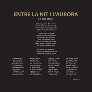 ENTRE LA NIT I L’AURORA
                                      A SANT JOSEP
                                  Oh Josep, ¿què vos diré si dormiu
                                 el somni clar d’una vall descansada,
                                 què vos diré si us mira esperançada
                                    la glòria d’una alzina a vora riu?

                                     La troba quieta d’un àngel diu
                                  i la senda acurta el desig, l’albada
                                    enlluerna el dubte i es portada
                                     l’aurora que a l’horitzó somriu.
                                  ¿Què vos diré veient-vos caminar
                                 devers el lliri que el paradís empara,
                                      què vos diré si venen a cantar

                                    el ocellets la llum de l’alimara?
                                 Que porta la bardissa el blau del mar
                                  i d’amor no es consumeix encara.


L’esvelta palmera,       floreixen jardins,            I apleguen a Egipte,   que atura el seu vol
l’ocell en la rama,      roselles i lliris             Jesús i Maria,         en l’ampla finestra,
i el foc d’oriflama      i lluny els martiris          Josep, i és de dia,    del cel és l’orquestra
damunt la somera.        dels Sants Innocents,         boscam de palmeres,    dels àngels la lira,
L’Arcàngel espera,       i trists sentiments           ombrius, datileres,    del cor la guspira
passar llum d’aurora     se senten i plors,            i la fusteria.         que els astres encén
la nit l’acolora,        de sang tantes flors          L’ocell, la polput,    i és goig de l’Edén
i el Sol dorm en ella,   espases tenyiren              la blanca coloma,      Jesús i Maria,
al cel una estrella,     i al cel escolpiren           el roure en la lloma   Josep, l’ambrosia,
desert per camins,       llurs palmes i flors.         i el dolç rossinyol    pels segles amén.


                                                                                          Josep M. R.
 