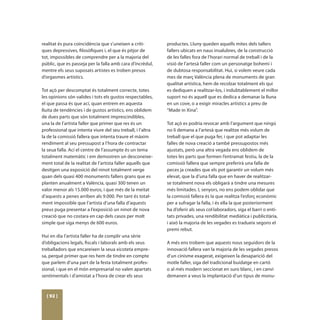 realitat és pura coincidència que s’uneixen a críti-        productes. Lluny queden aquells mites dels tallers
ques depressives, filosòfiques i, el que és pitjor de       fallers ubicats en naus insalubres, de la construcció
tot, impossibles de comprendre per a la majoria del         de les falles fora de l’horari normal de treball i de la
públic, que es passeja per la falla amb cara d’incrèdul,    visió de l’artesà faller com un personatge bohemi i
mentre els seus suposats artistes es troben presos          de dubtosa responsabilitat. Hui, si volem veure cada
d’orgasmes artístics.                                       mes de març València plena de monuments de gran
                                                            qualitat artística, hem de recolzar totalment els qui
Tot açò per descomptat és totalment correcte, totes         es dediquen a realitzar-los, i indubtablement el millor
les opinions són valides i tots els gustos respectables,    suport no és aquell que es dedica a demanar la lluna
el que passa és que ací, quan entrem en aquesta             en un cove, o a exigir miracles artístics a preu de
lluita de tendències i de gustos artístics, ens oblidem     “Made in Xina”.
de dues parts que són totalment imprescindibles,
una la de l’artista faller que primer que res és un         Tot açò es podria revocar amb l’argument que ningú
professional que intenta viure del seu treball, i l’altra   no li demana a l’artesà que realitze més volum de
la de la comissió fallera que intenta traure el màxim       treball que el que puga fer, i que pot adaptar les
rendiment al seu pressupost a l’hora de contractar          falles de nova creació a també pressupostos més
la seua falla. Ací el centre de l’assumpte és un tema       ajustats, però una altra vegada ens oblidem de
totalment matemàtic i em demostren un desconeixe-           totes les parts que formen l’entramat festiu, la de la
ment total de la realitat de l’artista faller aquells que   comissió fallera que sempre preferirà una falla de
desitgen una exposició del ninot totalment verge            peces ja creades que els pot garantir un volum més
quan dels quasi 400 monuments fallers grans que es          elevat, que la d’una falla que en haver de realitzar-
planten anualment a València, quasi 300 tenen un            se totalment nova els obligarà a tindre una mesures
valor menor als 15.000 euros, i que més de la meitat        més limitades. I, senyors, no ens podem oblidar que
d’aquests a penes arriben als 9.000. Per tant és total-     la comissió fallera és la que realitza l’esforç econòmic
ment impossible que l’artista d’una falla d’aquests         per a sufragar la falla, i és ella la que posteriorment
preus puga presentar a l’exposició un ninot de nova         ha d’oferir als seus col·laboradors, siga el barri o enti-
creació que no costara en cap dels casos per molt           tats privades, una rendibilitat mediàtica i publicitària,
simple que siga menys de 600 euros.                         i això la majoria de les vegades es tradueix segons el
                                                            premi rebut.
Hui en dia l’artista faller ha de complir una sèrie
d’obligacions legals, fiscals i laborals amb els seus       A més ens trobem que aquests nous seguidors de la
treballadors que encareixen la seua xicoteta empre-         innovació fallera van la majoria de les vegades presos
sa, perquè primer que res hem de tindre en compte           d’un cinisme exagerat, exigeixen la desaparició del
que parlem d’una part de la festa totalment profes-         motle faller, siga del tradicional buidatge en cartó
sional, i que en el món empresarial no valen apartats       o al més modern seccionat en suro blanc, i en canvi
sentimentals i d’amistat a l’hora de crear els seus         demanen a veus la implantació d’un tipus de monu-



  [ 92 ]
 