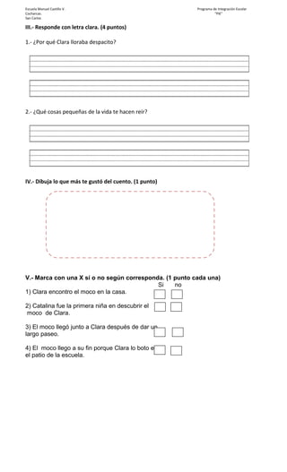 Escuela Manuel Castillo V. Programa de Integración Escolar
Cocharcas. "PIE"
San Carlos
III.- Responde con letra clara. (4 puntos)
1.- ¿Por qué Clara lloraba despacito?
2.- ¿Qué cosas pequeñas de la vida te hacen reír?
IV.- Dibuja lo que más te gustó del cuento. (1 punto)
V.- Marca con una X sí o no según corresponda. (1 punto cada una)
Si no
1) Clara encontro el moco en la casa.
2) Catalina fue la primera niña en descubrir el
moco de Clara.
3) El moco llegó junto a Clara después de dar un
largo paseo.
4) El moco llego a su fin porque Clara lo boto en
el patio de la escuela.
 