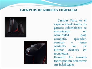 EjEMpLOs DE MODDING COMErCIAL 
Campus Party es el 
espacio donde todos los 
gamers colombianos se 
encontrarán en 
comunidad para 
competir, aprender, 
conocer y tener 
contacto con los 
últimos avances en 
tecnología. 
Durante los torneos 
todos podrán demostrar 
sus habilidades 
 