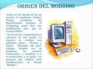 oriGen Del MoDDinG 
•Inicio en las década de los 90 
cuando el estudiante Andrew 
Huang, estudiante del 
Massachusetts Institute of 
Technology quien hizo una 
modificación para que su 
consola XBOX . 
• En los 90 los computadores se 
volvieron de uso común. La 
mayoría se vendían con 
gabinetes grises , blancos y 
negros (Llamada caja gris). 
Aunque cumplía con su 
propósito, los usuarios 
comenzaron a modificar o a 
re-construirlos a su gusto. Las 
personas que realizan estas 
modificaciones se llaman 
“Modder”. 
 Los primeros computadores de 
escritorio 
 