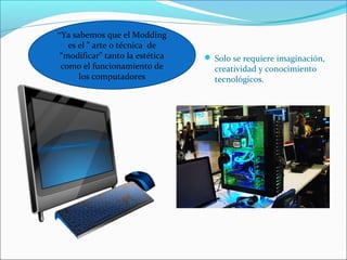  Solo se requiere imaginación, 
creatividad y conocimiento 
tecnológicos. 
“Ya sabemos que el Modding 
es el ” arte o técnica de 
“modificar” tanto la estética 
como el funcionamiento de 
los computadores 
 