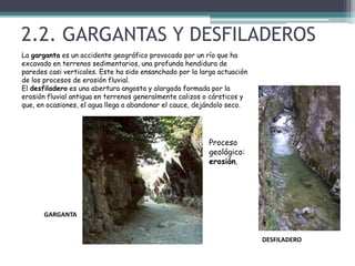 2.2. GARGANTAS Y DESFILADEROSLa garganta es un accidente geográfico provocado por un río que ha excavado en terrenos sedimentarios, una profunda hendidura de paredes casi verticales. Este ha sido ensanchado por la larga actuación de los procesos de erosión fluvial.El desfiladero es una abertura angosta y alargada formada por la erosión fluvial antigua en terrenos generalmente calizos o cársticos y que, en ocasiones, el agua llega a abandonar el cauce, dejándolo seco.Proceso geológico: erosión.GARGANTA DESFILADERO
