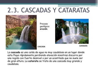 2.3. CASCADAS Y CATARATASProceso geológico: erosión.CATARATACASCADALa cascada es una caída de agua no muy caudalosa en un lugar donde esta fluye rápidamente perdiendo elevación mientras discurre por una región con fuerte desnivel o por un acantilado que no suele ser de gran altura. La catarata se trata de una cascada muy grande y caudalosa.