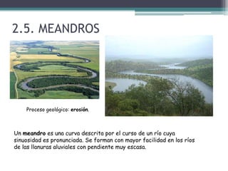 2.5. MEANDROSProceso geológico: erosión.Un meandro es una curva descrita por el curso de un río cuya sinuosidad es pronunciada. Se forman con mayor facilidad en los ríos de las llanuras aluviales con pendiente muy escasa.