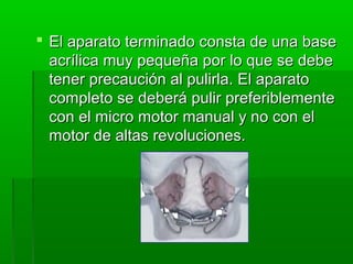  El aparato terminado consta de una base
  acrílica muy pequeña por lo que se debe
  tener precaución al pulirla. El aparato
  completo se deberá pulir preferiblemente
  con el micro motor manual y no con el
  motor de altas revoluciones.
 