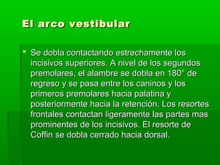El arco vestibular

 Se dobla contactando estrechamente los
  incisivos superiores. A nivel de los segundos
  premolares, el alambre se dobla en 180° de
  regreso y se pasa entre los caninos y los
  primeros premolares hacia palatina y
  posteriormente hacia la retención. Los resortes
  frontales contactan ligeramente las partes mas
  prominentes de los incisivos. El resorte de
  Coffin se dobla cerrado hacia dorsal.
 