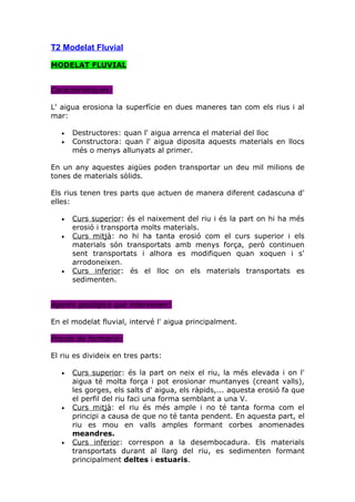 T2 Modelat Fluvial

MODELAT FLUVIAL


Característiques:

L' aigua erosiona la superfície en dues maneres tan com els rius i al
mar:

   •   Destructores: quan l' aigua arrenca el material del lloc
   •   Constructora: quan l' aigua diposita aquests materials en llocs
       més o menys allunyats al primer.

En un any aquestes aigües poden transportar un deu mil milions de
tones de materials sòlids.

Els rius tenen tres parts que actuen de manera diferent cadascuna d'
elles:

   •   Curs superior: és el naixement del riu i és la part on hi ha més
       erosió i transporta molts materials.
   •   Curs mitjà: no hi ha tanta erosió com el curs superior i els
       materials són transportats amb menys força, però continuen
       sent transportats i alhora es modifiquen quan xoquen i s'
       arrodoneixen.
   •   Curs inferior: és el lloc on els materials transportats es
       sedimenten.


Agents geològics que intervenen:

En el modelat fluvial, intervé l' aigua principalment.

Procés de formació:

El riu es divideix en tres parts:

   •   Curs superior: és la part on neix el riu, la més elevada i on l'
       aigua té molta força i pot erosionar muntanyes (creant valls),
       les gorges, els salts d' aigua, els ràpids,... aquesta erosió fa que
       el perfil del riu faci una forma semblant a una V.
   •   Curs mitjà: el riu és més ample i no té tanta forma com el
       principi a causa de que no té tanta pendent. En aquesta part, el
       riu es mou en valls amples formant corbes anomenades
       meandres.
   •   Curs inferior: correspon a la desembocadura. Els materials
       transportats durant al llarg del riu, es sedimenten formant
       principalment deltes i estuaris.
 