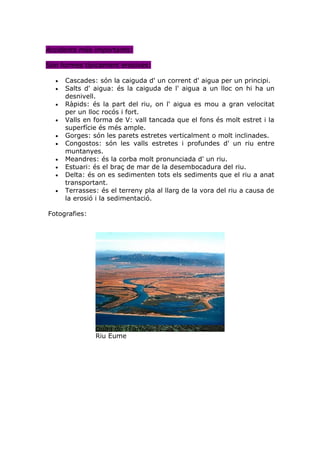 Accidents més importants:

Són formes típicament erosives:

  •   Cascades: són la caiguda d' un corrent d' aigua per un principi.
  •   Salts d' aigua: és la caiguda de l' aigua a un lloc on hi ha un
      desnivell.
  •   Ràpids: és la part del riu, on l' aigua es mou a gran velocitat
      per un lloc rocós i fort.
  •   Valls en forma de V: vall tancada que el fons és molt estret i la
      superfície és més ample.
  •   Gorges: són les parets estretes verticalment o molt inclinades.
  •   Congostos: són les valls estretes i profundes d' un riu entre
      muntanyes.
  •   Meandres: és la corba molt pronunciada d' un riu.
  •   Estuari: és el braç de mar de la desembocadura del riu.
  •   Delta: és on es sedimenten tots els sediments que el riu a anat
      transportant.
  •   Terrasses: és el terreny pla al llarg de la vora del riu a causa de
      la erosió i la sedimentació.

Fotografies:




               Delta de l'Ebre
               Riu Eume
 