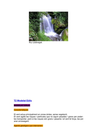 Riu Llobregat




T2 Modelat Eòlic

MODELAT EÒLIC

Característiques:

El vent actua principalment en zones àrides, sense vegetació.
El vent agafa les roques i partícules que no siguin pesades i grans per poder-
les transportar, però si les roques són grans i pesants i el vent té força, les pot
anar arrossegant.

Agents geològics que intervenen:
 