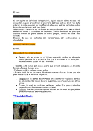 El vent.

Procés de formació:

El vent agafa les partícules transportades, alguns xoquen contra la roca i la
desgasten. Aquest procediment s' anomena corrosió eòlica. Si el vent bufa
més fort té més capacitat per modificar el relleu, per què les partícules poden
tenir més pes i xoquen amb més força.
Seguidament, transporta les partícules arrossegant-les pel terra, aixecant-les i
deixant-les caure o portant-les en suspensió, causa tempestes en pols que
aquests formen els grans deserts de sorra, platges, formes de bolet i les
cavitats.
Després de que les partícules són transportades, són sedimentàries o
dipositades.

Accidents més importants:

El vent.

Els accidents més importants són:

   •   Deserts: són les zones on no hi han vegetació, perden els elements
       menys pesants de la superfície fins que s' acumulen a un altre punt.
       Aquests deserts poden ser de 3 maneres:

· Rocallós, està format per roques grans que el vent esculpeix en diferents
formes o forcada formant arcs.
· Pedregós, està format per roques soltes.
· Sorrenc, està format per sorra. Als deserts sorrencs formen dunes que són
piles de sorra que té forma de mitja lluna.

   •   Platges: són les zones determinades on no sol haver vegetació, perden
       els elements més fins de la seva superfície, que s' acumulen en altres
       zones.
   •   Formes de bolet: les partícules va lliscant i saltant fins que modelen les
       roques formant formes semblants a un bolet.
   •   Cavitats: Són les partícules que es mouen en un nivell alt que poden
       produir cavitats de diferents grandàries.

T2 Modelat Càrstic


El modelat càrstic
 