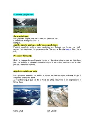 El modelat per glaceres




Caracteristiques:
Les glaceres és glaç que es formen en zones de neu.
Consten de dues parts:Circ i la
Llengua.
Agent o agents geologics externs que participen:
L'agent geològic extern que participa és l'aigua en forma de gel.
Alguns dels exemples de glaceres es la Glacera de Tarfala,Suècia (Foto de a
dalt)

Procés de formació:

Quan la massa de neu impacta contra un lloc determinat,la neu es desplaça
fins que arriba a la falda de d'una muntanya on s'acumula,després quan té més
pes cau de forma violenta.


Accidents més importants

Les glaceres modelen un relleu a causa de l'erosió que produeix el gel i
adquireix una forma de U.
A vegades l'aigua que ve de la fusió del glaç s'acumula a les depressions i
forma llacs.




Santa Cruz                            Vall Glacial
 