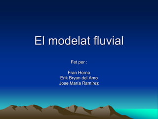 El modelat fluvial
          Fet per :

         Fran Horno
     Erik Bryan del Amo
     Jose María Ramírez
 