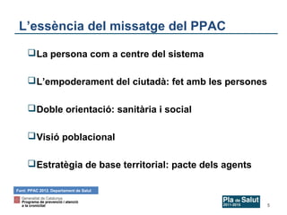 L’essència del missatge del PPAC
 La persona com a centre del sistema
 L’empoderament del ciutadà: fet amb les persones
 Doble orientació: sanitària i social
 Visió poblacional
 Estratègia de base territorial: pacte dels agents
Font: PPAC 2012. Departament de Salut

5

 