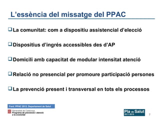 L’essència del missatge del PPAC
 La comunitat: com a dispositiu assistencial d’elecció
 Dispositius d’ingrés accessibles des d’AP
 Domicili amb capacitat de modular intensitat atenció
 Relació no presencial per promoure participació persones
 La prevenció present i transversal en tots els processos

Font: PPAC 2012. Departament de Salut

7

 