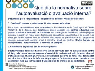 Què diu la normativa sobre
l'autoavaluació o avaluació interna?
Documents per a l'organització i la gestió dels centres: Avaluació de centre
3 L'avaluació interna, o autoavaluació, dels centres educatius
En el marc de l'autonomia que estableixen la Llei d'educació de Catalunya i el Decret
102/2010, de 3 d'agost, que despleguen aquest aspecte, els centres educatius que
presten el Servei d'Educació de Catalunya han d'avançar en l'elaboració del seu projecte
educatiu i assolir un major grau d'autonomia pedagògica, organitzativa i de gestió. Les
eines per fer-ho possible són els diferents documents de planificació (PEC, projecte de
direcció, programació general anual i memòria anual de centre). D’altra banda, és
indispensable l'autoavaluació i la rendició de comptes.
3.1 Informació específica per als centres públics
L'autoavaluació del centre ha de servir també per veure com ha evolucionat el centre
al llarg dels quatre cursos escolars d'exercici de la direcció i quin ha estat el nivell
d'eficàcia de qui l'ha dirigit. Per això, en l'avaluació que s'ha de fer al final del mandat
del director o directora, la informació que aporta l'autoavaluació es considera com
un element més que la Inspecció d’Educació ha de prendre en consideració.
 