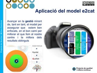 Aplicació del model e2cat
Avançar en la gestió mirant
de, tant en tant, el model per
assegurar que estem ben
enfocats, en el bon camí per
millorar el que fem al nostre
centre i la millora dels
resultats obtinguts
 
