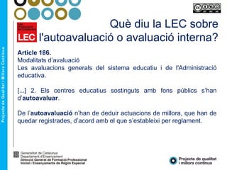 Què diu la LEC sobre
l'autoavaluació o avaluació interna?
Article 186.
Modalitats d’avaluació
Les avaluacions generals del sistema educatiu i de l'Administració
educativa.
[...] 2. Els centres educatius sostinguts amb fons públics s’han
d’autoavaluar.
De l’autoavaluació n’han de deduir actuacions de millora, que han de
quedar registrades, d’acord amb el que s’estableixi per reglament.
 