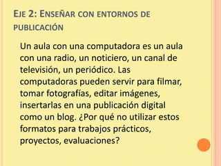EJE 2: ENSEÑAR CON ENTORNOS DE
PUBLICACIÓN

 Un aula con una computadora es un aula
 con una radio, un noticiero, un canal de
 televisión, un periódico. Las
 computadoras pueden servir para filmar,
 tomar fotografías, editar imágenes,
 insertarlas en una publicación digital
 como un blog. ¿Por qué no utilizar estos
 formatos para trabajos prácticos,
 proyectos, evaluaciones?
 