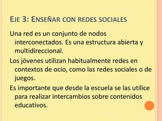 EJE 3: ENSEÑAR CON REDES SOCIALES
Una red es un conjunto de nodos
 interconectados. Es una estructura abierta y
 multidireccional.
Los jóvenes utilizan habitualmente redes en
 contextos de ocio, como las redes sociales o de
 juegos.
Es importante que desde la escuela se las utilice
 para realizar intercambios sobre contenidos
 educativos.
 