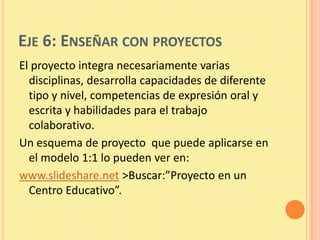 EJE 6: ENSEÑAR CON PROYECTOS
El proyecto integra necesariamente varias
  disciplinas, desarrolla capacidades de diferente
  tipo y nivel, competencias de expresión oral y
  escrita y habilidades para el trabajo
  colaborativo.
Un esquema de proyecto que puede aplicarse en
  el modelo 1:1 lo pueden ver en:
www.slideshare.net >Buscar:”Proyecto en un
  Centro Educativo”.
 