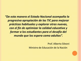 “De esta manera el Estado Nacional acompaña la
  progresiva apropiación de las TIC para mejorar
   prácticas habituales y explorar otras nuevas,
   con el fin de optimizar la calidad educativa y
    formar a los estudiantes para el desafío del
       mundo que los espera como adultos”.

                                  Prof. Alberto Sileoni
                  Ministro de Educación de la Nación
 