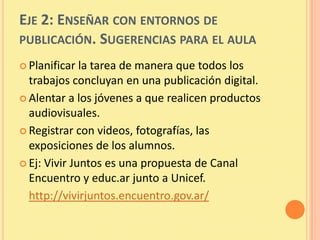 EJE 2: ENSEÑAR CON ENTORNOS DE
PUBLICACIÓN. SUGERENCIAS PARA EL AULA
 Planificar  la tarea de manera que todos los
  trabajos concluyan en una publicación digital.
 Alentar a los jóvenes a que realicen productos
  audiovisuales.
 Registrar con videos, fotografías, las
  exposiciones de los alumnos.
 Ej: Vivir Juntos es una propuesta de Canal
  Encuentro y educ.ar junto a Unicef.
  http://vivirjuntos.encuentro.gov.ar/
 