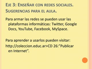 EJE 3: ENSEÑAR CON REDES SOCIALES.
SUGERENCIAS PARA EL AULA.
Para armar las redes se pueden usar las
 plataformas informáticas: Twitter, Google
 Docs, YouTube, Facebook, MySpace.

Para aprender a usarlos pueden visitar:
http://coleccion.educ.ar>CD 26:”Publicar
 en Internet”.
 