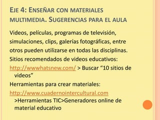 EJE 4: ENSEÑAR CON MATERIALES
MULTIMEDIA. SUGERENCIAS PARA EL AULA
Videos, películas, programas de televisión,
simulaciones, clips, galerías fotográficas, entre
otros pueden utilizarse en todas las disciplinas.
Sitios recomendados de videos educativos:
http://wwwhatsnew.com/ > Buscar “10 sitios de
  videos”
Herramientas para crear materiales:
http://www.cuadernointercultural.com
  >Herramientas TIC>Generadores online de
  material educativo
 