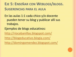EJE 5: ENSEÑAR CON WEBLOGS/BLOGS.
SUGERENCIAS PARA EL AULA
En las aulas 1:1 cada chico y/o docente
  pueden tener su blog y publicar allí sus
  trabajos.
Ejemplos de blogs educativos:
http://riocabanillas.blogspot.com/
http://blogeducativo.blogia.com/
http://domingomendez.blogspot.com/
 