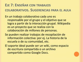 EJE 7: ENSEÑAR CON TRABAJOS
COLABORATIVOS. SUGERENCIAS PARA EL AULA
En un trabajo colaborativo cada uno es
  responsable por el grupo y el objetivo que se
  logra a partir de la interacción grupal. Wikipedia
  es un proyecto que se realiza con la
  colaboración de millones de personas.
Se pueden realizar trabajos de recopilación de
  información colectiva: por ej. La historia de la
  escuela o de su comunidad, etc.
El soporte ideal puede ser un wiki, como espacio
  de escritura compartida o un archivo
  compartido como Google Docs.
 
