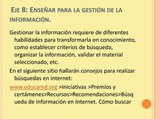EJE 8: ENSEÑAR PARA LA GESTIÓN DE LA
INFORMACIÓN.
Gestionar la información requiere de diferentes
  habilidades para transformarla en conocimiento,
  como establecer criterios de búsqueda,
  organizar la información, validar el material
  seleccionado, etc.
En el siguiente sitio hallarán consejos para realizar
  búsquedas en internet:
www.educared.org >Iniciativas >Premios y
  certámenes>Recursos>Recomendaciones>Búsq
  ueda de información en Internet. Cómo buscar
 