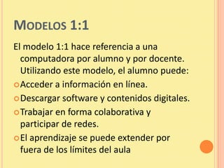 MODELOS 1:1
El modelo 1:1 hace referencia a una
  computadora por alumno y por docente.
  Utilizando este modelo, el alumno puede:
 Acceder a información en línea.
 Descargar software y contenidos digitales.
 Trabajar en forma colaborativa y
  participar de redes.
 El aprendizaje se puede extender por
  fuera de los límites del aula
 