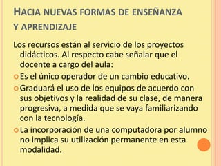 HACIA NUEVAS FORMAS DE ENSEÑANZA
Y APRENDIZAJE
Los recursos están al servicio de los proyectos
  didácticos. Al respecto cabe señalar que el
  docente a cargo del aula:
 Es el único operador de un cambio educativo.
 Graduará el uso de los equipos de acuerdo con
  sus objetivos y la realidad de su clase, de manera
  progresiva, a medida que se vaya familiarizando
  con la tecnología.
 La incorporación de una computadora por alumno
  no implica su utilización permanente en esta
  modalidad.
 