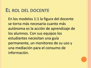 EL ROL DEL DOCENTE
 En los modelos 1:1 la figura del docente
 se torna más necesaria cuanto más
 autónoma es la acción de aprendizaje de
 los alumnos. Con sus equipos los
 estudiantes necesitan una guía
 permanente, un monitoreo de su uso y
 una mediación para el consumo de
 información.
 
