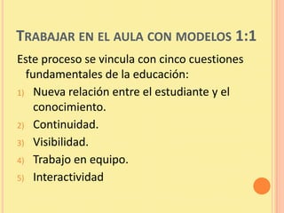 TRABAJAR EN EL AULA CON MODELOS 1:1
Este proceso se vincula con cinco cuestiones
  fundamentales de la educación:
1) Nueva relación entre el estudiante y el
    conocimiento.
2) Continuidad.
3) Visibilidad.
4) Trabajo en equipo.
5) Interactividad
 