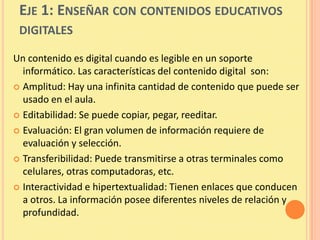 EJE 1: ENSEÑAR CON CONTENIDOS EDUCATIVOS
 DIGITALES

Un contenido es digital cuando es legible en un soporte
  informático. Las características del contenido digital son:
 Amplitud: Hay una infinita cantidad de contenido que puede ser
  usado en el aula.
 Editabilidad: Se puede copiar, pegar, reeditar.

 Evaluación: El gran volumen de información requiere de
  evaluación y selección.
 Transferibilidad: Puede transmitirse a otras terminales como
  celulares, otras computadoras, etc.
 Interactividad e hipertextualidad: Tienen enlaces que conducen
  a otros. La información posee diferentes niveles de relación y
  profundidad.
 