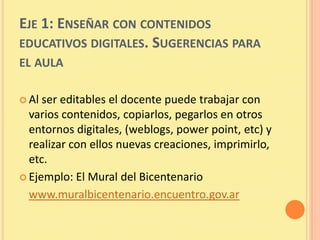 EJE 1: ENSEÑAR CON CONTENIDOS
EDUCATIVOS DIGITALES. SUGERENCIAS PARA
EL AULA

 Al ser editables el docente puede trabajar con
  varios contenidos, copiarlos, pegarlos en otros
  entornos digitales, (weblogs, power point, etc) y
  realizar con ellos nuevas creaciones, imprimirlo,
  etc.
 Ejemplo: El Mural del Bicentenario

  www.muralbicentenario.encuentro.gov.ar
 