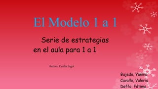 El Modelo 1 a 1
Serie de estrategias
en el aula para 1 a 1
Autora: Cecilia Sagol
Bujedo, Yanina
Cavallo, Valeria
Doffo, Fátima
 