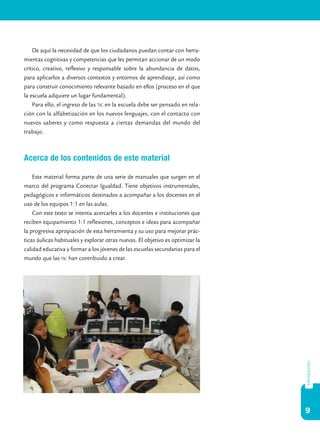 9
introducción
De aquí la necesidad de que los ciudadanos puedan contar con herra-
mientas cognitivas y competencias que les permitan accionar de un modo
crítico, creativo, reflexivo y responsable sobre la abundancia de datos,
para aplicarlos a diversos contextos y entornos de aprendizaje, así como
para construir conocimiento relevante basado en ellos (proceso en el que
la escuela adquiere un lugar fundamental).
Para ello, el ingreso de las tic en la escuela debe ser pensado en rela-
ción con la alfabetización en los nuevos lenguajes, con el contacto con
nuevos saberes y como respuesta a ciertas demandas del mundo del
trabajo.
Acerca de los contenidos de este material
Este material forma parte de una serie de manuales que surgen en el
marco del programa Conectar Igualdad. Tiene objetivos instrumentales,
pedagógicos e informáticos destinados a acompañar a los docentes en el
uso de los equipos 1:1 en las aulas.
Con este texto se intenta acercarles a los docentes e instituciones que
reciben equipamiento 1:1 reflexiones, conceptos e ideas para acompañar
la progresiva apropiación de esta herramienta y su uso para mejorar prác-
ticas áulicas habituales y explorar otras nuevas. El objetivo es optimizar la
calidad educativa y formar a los jóvenes de las escuelas secundarias para el
mundo que las tic han contribuido a crear.
 