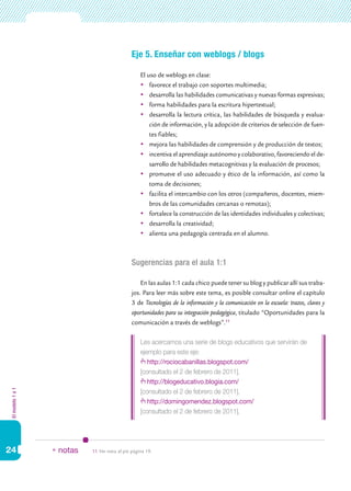 Elmodelo1a1
24
Eje 5. Enseñar con weblogs / blogs
El uso de weblogs en clase:
	 favorece el trabajo con soportes multimedia;
	 desarrolla las habilidades comunicativas y nuevas formas expresivas;
	 forma habilidades para la escritura hipertextual;
	 desarrolla la lectura crítica, las habilidades de búsqueda y evalua-
ción de información, y la adopción de criterios de selección de fuen-
tes fiables;
	 mejora las habilidades de comprensión y de producción de textos;
	 incentiva el aprendizaje autónomo y colaborativo, favoreciendo el de-
sarrollo de habilidades metacognitivas y la evaluación de procesos;
	 promueve el uso adecuado y ético de la información, así como la
toma de decisiones;
	 facilita el intercambio con los otros (compañeros, docentes, miem-
bros de las comunidades cercanas o remotas);
	 fortalece la construcción de las identidades individuales y colectivas;
	 desarrolla la creatividad;
	 alienta una pedagogía centrada en el alumno.
Sugerencias para el aula 1:1
En las aulas 1:1 cada chico puede tener su blog y publicar allí sus traba-
jos. Para leer más sobre este tema, es posible consultar online el capítulo
3 de Tecnologías de la información y la comunicación en la escuela: trazos, claves y
oportunidades para su integración pedagógica, titulado “Oportunidades para la
comunicación a través de weblogs”.11
Les acercamos una serie de blogs educativos que servirán de
ejemplo para este eje:
http://rociocabanillas.blogspot.com/
[consultado el 2 de febrero de 2011].
http://blogeducativo.blogia.com/
[consultado el 2 de febrero de 2011].
http://domingomendez.blogspot.com/
[consultado el 2 de febrero de 2011].
11.	Ver nota al pie página 19.* notas
 
