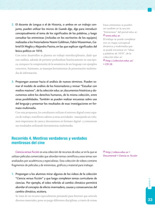 33
capítulo5
2.	 El docente de Lengua o el de Historia, o ambos en un trabajo con-
junto, pueden utilizar los micros de Cuando digo, digo para introducir
conceptualmente el tema de los significados de las palabras, y luego
consultar las entrevistas (incluidas en los escritorios de los equipos)
realizadas a los historiadores Noemí Goldman, Fabio Wasserman, Ga-
briel Di Meglio y Alejandra Pasino, en las que explican significados del
léxico político en 1810.
	 Con estos desarrollos se plantea un trabajo interdisciplinario, dado que
este análisis, además de permitir profundizar históricamente en una épo-
ca, enriquece la comprensión de la semántica de un lenguaje con ejemplos
concretos. Asimismo, se manejan herramientas de presentación multime-
dia de información.
3.	 Propongan avanzar hacia el análisis de nuevos términos. Pueden to-
mar el modelo de análisis de los historiadores y revisar “Estudiar con
medios masivos”, de la colección educ.ar; documentos históricos y do-
cumentos sobre los derechos humanos, de la misma colección, entre
otras posibilidades. También se pueden realizar encuestas sobre uso
del lenguaje y presentar los resultados de esas investigaciones en for-
mato multimedia.
	 Con esta propuesta, los estudiantes utilizan el entorno digital como espa-
cio de trabajo, transfieren saberes a otras actividades –manejando un volu-
men importante de casos y documentos en formato digital– y comunican
sus resultados utilizando herramientas multimedia.
Recorrido 4. Mentiras verdaderas y verdades
mentirosas del cine
Ciencia versus ficción es una colección de recursos de educ.ar en la que se
utilizan películas comerciales que abordan temas científicos y esos temas son
analizados por académicos y especialistas. Esta colección de videos contiene
fragmentos de películas y de entrevistas, gráficos y material para trabajar.
1.	 Propongan a los alumnos mirar algunos de los videos de la colección
“Ciencia versus ficción” y que luego completen temas curriculares de
ciencias. Por ejemplo, el video referido al cambio climático permitirá
abordar el concepto de efecto invernadero, causas y consecuencias del
cambio climático, etcétera.
	 Se trata de un recurso especialmente pensando para Internet que articula
diversos materiales, pone en juego diferentes disciplinas, a través de temas
Estas entrevistas se pueden
ver también en la sección
“Entrevistas” del portal educ.ar:
www.educ.ar.
El trabajo se puede completar
con un mapa conceptual
dinámico y multimedia que
se puede encontrar en “Ideas
y palabras de 1810”, de la
colección educ.ar:
http://coleccion.educ.ar/
> CD 28.
http://videos.educ.ar >
Documental > Ciencia vs. ficción
 