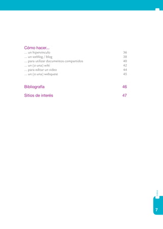 7
índice
	 Cómo hacer...
	 ... un hipervínculo	 36
	 ... un weblog / blog 	 38
	 ... para utilizar documentos compartidos 	 40
	 ... un (o una) wiki 	 42
	 ... para editar un video	 44
	 ... un (o una) webquest 	 45
	 Bibliografía	 46
	 Sitios de interés	 47
 