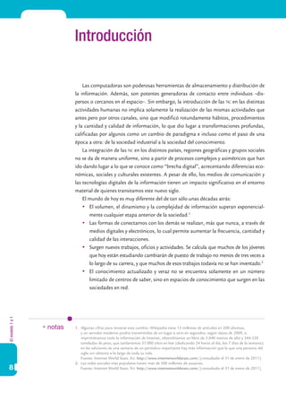 Elmodelo1a1
8
Introducción
Las computadoras son poderosas herramientas de almacenamiento y distribución de
la información. Además, son potentes generadoras de contacto entre individuos –dis-
persos o cercanos en el espacio–. Sin embargo, la introducción de las tic en las distintas
actividades humanas no implica solamente la realización de las mismas actividades que
antes pero por otros canales, sino que modificó rotundamente hábitos, procedimientos
y la cantidad y calidad de información, lo que dio lugar a transformaciones profundas,
calificadas por algunos como un cambio de paradigma e incluso como el paso de una
época a otra: de la sociedad industrial a la sociedad del conocimiento.
La integración de las tic en los distintos países, regiones geográficas y grupos sociales
no se da de manera uniforme, sino a partir de procesos complejos y asimétricos que han
ido dando lugar a lo que se conoce como “brecha digital”, acrecentando diferencias eco-
nómicas, sociales y culturales existentes. A pesar de ello, los medios de comunicación y
las tecnologías digitales de la información tienen un impacto significativo en el entorno
material de quienes transitamos este nuevo siglo.
El mundo de hoy es muy diferente del de tan sólo unas décadas atrás:
	 El volumen, el dinamismo y la complejidad de información superan exponencial-
mente cualquier etapa anterior de la sociedad.1
	 Las formas de conectarnos con los demás se realizan, más que nunca, a través de
medios digitales y electrónicos, lo cual permite aumentar la frecuencia, cantidad y
calidad de las interacciones.
	 Surgen nuevos trabajos, oficios y actividades. Se calcula que muchos de los jóvenes
que hoy están estudiando cambiarán de puesto de trabajo no menos de tres veces a
lo largo de su carrera, y que muchos de esos trabajos todavía no se han inventado.2
	 El conocimiento actualizado y veraz no se encuentra solamente en un número
limitado de centros de saber, sino en espacios de conocimiento que surgen en las
sociedades en red.
1.	 Algunas cifras para mostrar este cambio: Wikipedia tiene 13 millones de artículos en 200 idiomas,
y un servidor moderno podría transmitirlas de un lugar a otro en segundos; según datos de 2009, si
imprimiéramos toda la información de Internet, obtendríamos un libro de 3.048 metros de alto y 544.320
toneladas de peso, que tardaríamos 57.000 años en leer (dedicando 24 horas al día, los 7 días de la semana);
en las ediciones de una semana de un periódico importante hay más información que la que una persona del
siglo xviii obtenía a lo largo de toda su vida.
	 Fuente: Internet World Stats. En: http://www.internetworldstats.com/ [consultado el 31 de enero de 2011].
2.	 Las redes sociales más populares tienen más de 500 millones de usuarios.
	 Fuente: Internet World Stats. En: http://www.internetworldstats.com/ [consultado el 31 de enero de 2011].
* notas
 