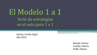 El Modelo 1 a 1
Serie de estrategias
en el aula para 1 a 1
Autora: Cecilia Sagol
Año 2014
Bujedo, Yanina
Cavallo, Valeria
Doffo, Fátima
 