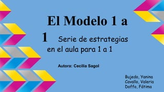 El Modelo 1 a
1 Serie de estrategias
en el aula para 1 a 1
Autora: Cecilia Sagol
Bujedo, Yanina
Cavallo, Valeria
Doffo, Fátima
 
